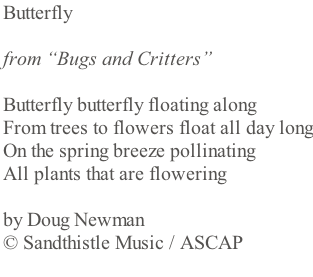 Butterfly   from “Bugs and Critters”  Butterfly butterfly floating along From trees to flowers float all day long On the spring breeze pollinating  All plants that are flowering  by Doug Newman  © Sandthistle Music / ASCAP