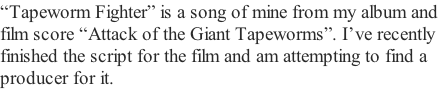 “Tapeworm Fighter” is a song of mine from my album and  film score “Attack of the Giant Tapeworms”. I’ve recently  finished the script for the film and am attempting to find a  producer for it.