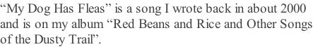 “My Dog Has Fleas” is a song I wrote back in about 2000 and is on my album “Red Beans and Rice and Other Songs of the Dusty Trail”.