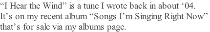 “I Hear the Wind” is a tune I wrote back in about ‘04. It’s on my recent album “Songs I’m Singing Right Now”  that’s for sale via my albums page.